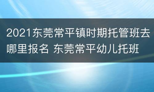 2021东莞常平镇时期托管班去哪里报名 东莞常平幼儿托班