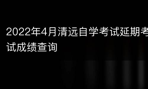 2022年4月清远自学考试延期考试成绩查询