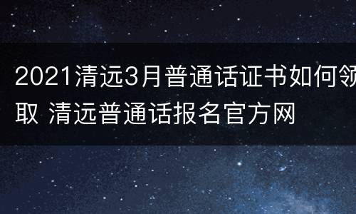 2021清远3月普通话证书如何领取 清远普通话报名官方网