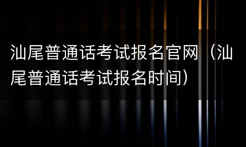 汕尾普通话考试报名官网（汕尾普通话考试报名时间）