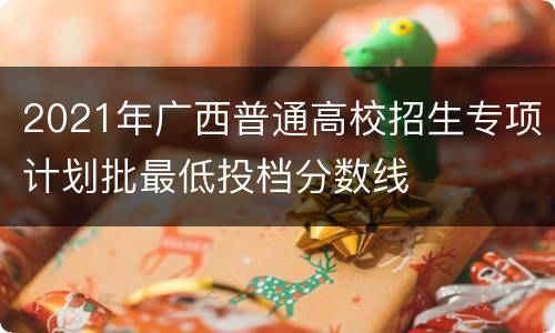 2021年广西普通高校招生专项计划批最低投档分数线