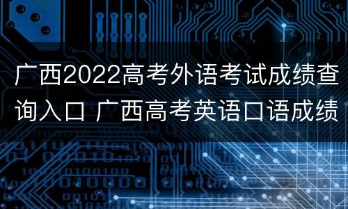 广西2022高考外语考试成绩查询入口 广西高考英语口语成绩查询官网