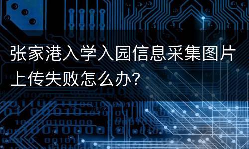 张家港入学入园信息采集图片上传失败怎么办？