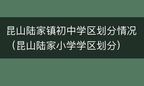 昆山陆家镇初中学区划分情况（昆山陆家小学学区划分）