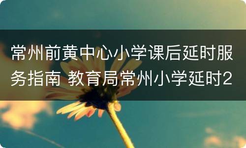 常州前黄中心小学课后延时服务指南 教育局常州小学延时2小时