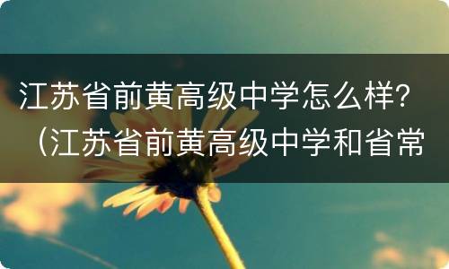 江苏省前黄高级中学怎么样？（江苏省前黄高级中学和省常中哪个好）