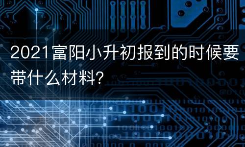 2021富阳小升初报到的时候要带什么材料？