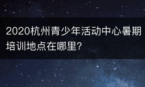 2020杭州青少年活动中心暑期培训地点在哪里？