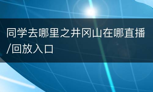 同学去哪里之井冈山在哪直播/回放入口