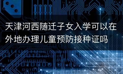 天津河西随迁子女入学可以在外地办理儿童预防接种证吗