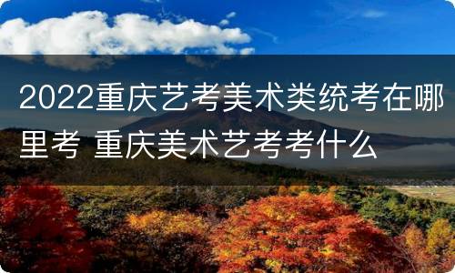 2022重庆艺考美术类统考在哪里考 重庆美术艺考考什么