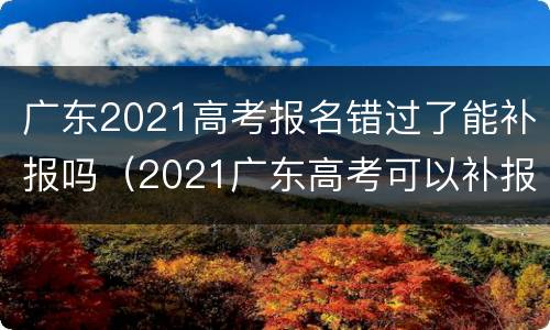 广东2021高考报名错过了能补报吗（2021广东高考可以补报名吗）