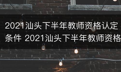 2021汕头下半年教师资格认定条件 2021汕头下半年教师资格认定条件及时间