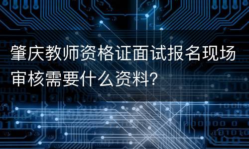 肇庆教师资格证面试报名现场审核需要什么资料？