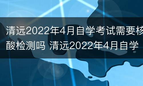 清远2022年4月自学考试需要核酸检测吗 清远2022年4月自学考试需要核酸检测吗请问