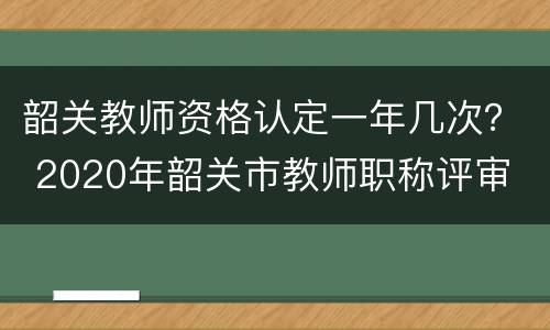 韶关教师资格认定一年几次？ 2020年韶关市教师职称评审