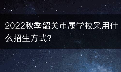 2022秋季韶关市属学校采用什么招生方式？