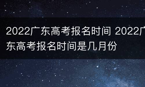 2022广东高考报名时间 2022广东高考报名时间是几月份