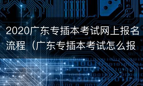 2020广东专插本考试网上报名流程（广东专插本考试怎么报名）