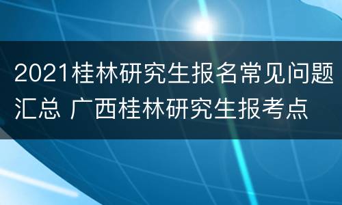 2021桂林研究生报名常见问题汇总 广西桂林研究生报考点