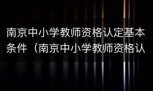 南京中小学教师资格认定基本条件（南京中小学教师资格认定基本条件及流程）