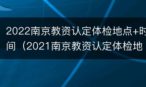 2022南京教资认定体检地点+时间（2021南京教资认定体检地点）