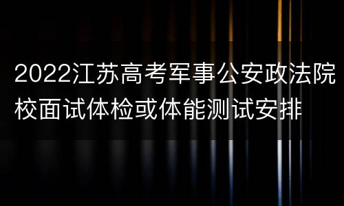 2022江苏高考军事公安政法院校面试体检或体能测试安排