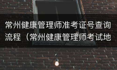 常州健康管理师准考证号查询流程（常州健康管理师考试地点）