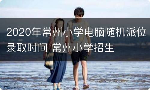 2020年常州小学电脑随机派位录取时间 常州小学招生