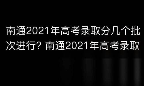 南通2021年高考录取分几个批次进行? 南通2021年高考录取分几个批次进行录取