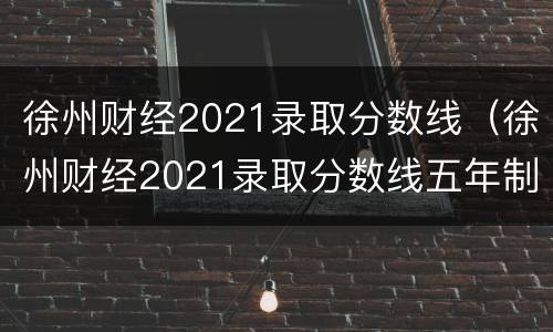 徐州财经2021录取分数线（徐州财经2021录取分数线五年制大转）