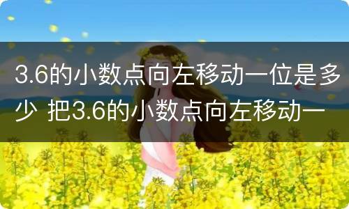 3.6的小数点向左移动一位是多少 把3.6的小数点向左移动一位是多少?
