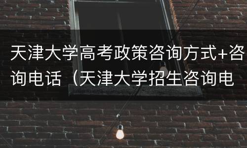 天津大学高考政策咨询方式+咨询电话（天津大学招生咨询电话）