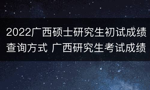 2022广西硕士研究生初试成绩查询方式 广西研究生考试成绩查询