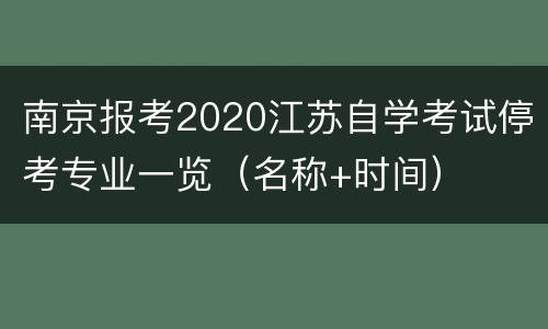 南京报考2020江苏自学考试停考专业一览（名称+时间）