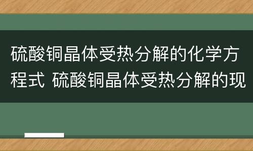 硫酸铜晶体受热分解的化学方程式 硫酸铜晶体受热分解的现象