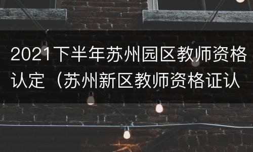 2021下半年苏州园区教师资格认定（苏州新区教师资格证认定公告）