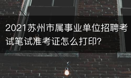 2021苏州市属事业单位招聘考试笔试准考证怎么打印？