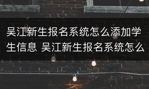 吴江新生报名系统怎么添加学生信息 吴江新生报名系统怎么添加学生信息呢