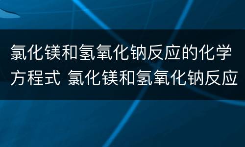 氯化镁和氢氧化钠反应的化学方程式 氯化镁和氢氧化钠反应的化学方程式是什么