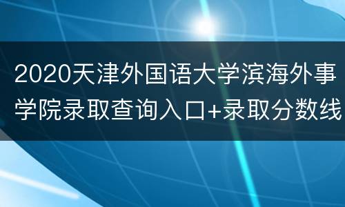 2020天津外国语大学滨海外事学院录取查询入口+录取分数线