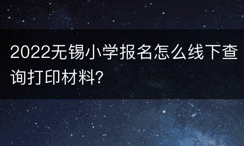 2022无锡小学报名怎么线下查询打印材料？