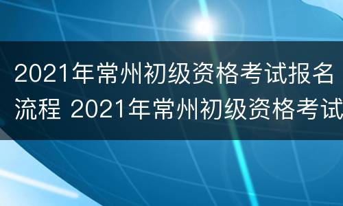 2021年常州初级资格考试报名流程 2021年常州初级资格考试报名流程及时间