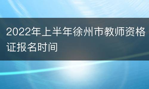 2022年上半年徐州市教师资格证报名时间