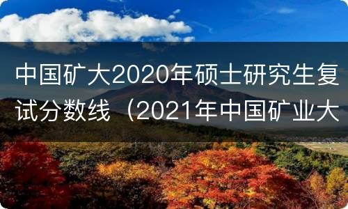 中国矿大2020年硕士研究生复试分数线（2021年中国矿业大学研究生复试分数线）