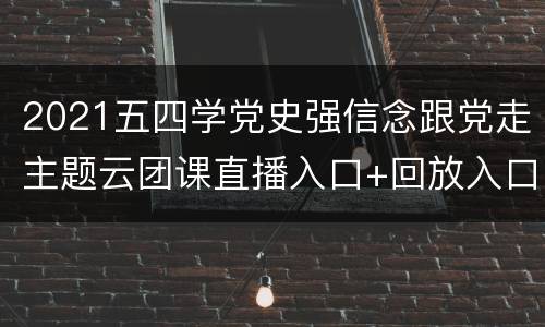 2021五四学党史强信念跟党走主题云团课直播入口+回放入口