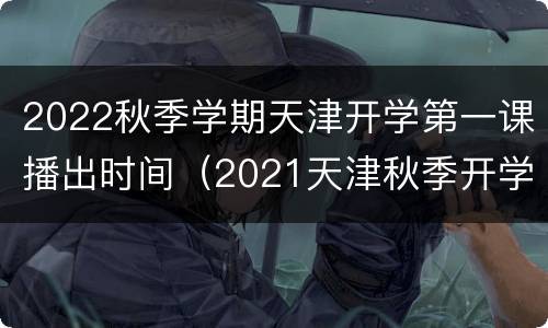 2022秋季学期天津开学第一课播出时间（2021天津秋季开学第一课）
