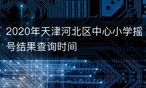2020年天津河北区中心小学摇号结果查询时间