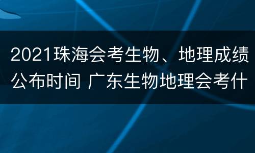 2021珠海会考生物、地理成绩公布时间 广东生物地理会考什么时候出成绩