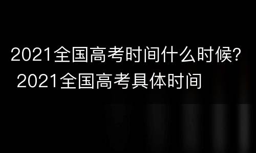 2021全国高考时间什么时候？ 2021全国高考具体时间